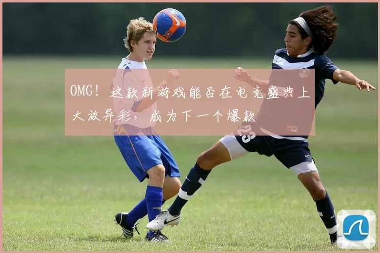 OMG！这款新游戏能否在电竞盛典上大放异彩，成为下一个爆款