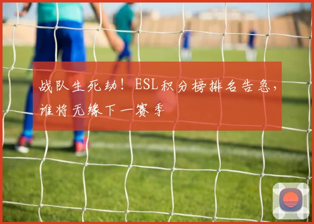 战队生死劫！ESL积分榜排名告急，谁将无缘下一赛季