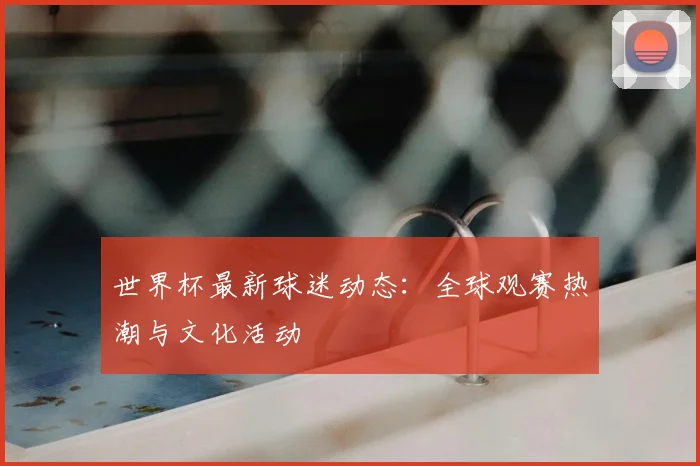 世界杯最新球迷动态:全球观赛热潮与文化活动