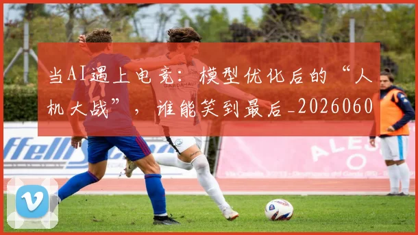 当AI遇上电竞：模型优化后的“人机大战”，谁能笑到最后_20260604232533