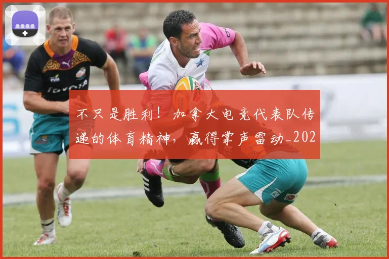 不只是胜利！加拿大电竞代表队传递的体育精神，赢得掌声雷动_20260702174533