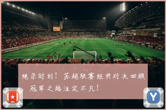 绝杀时刻！苏超联赛经典对决回顾，冠军之路注定不凡！
