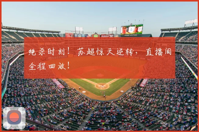 绝杀时刻！苏超惊天逆转，直播间全程回放！