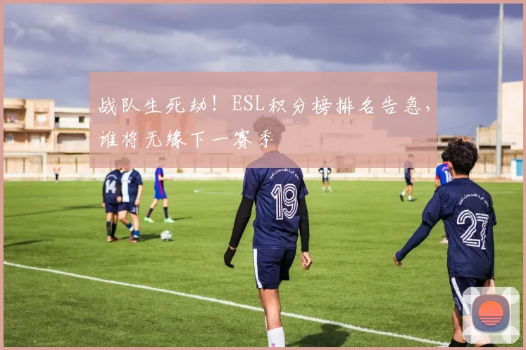 战队生死劫！ESL积分榜排名告急，谁将无缘下一赛季