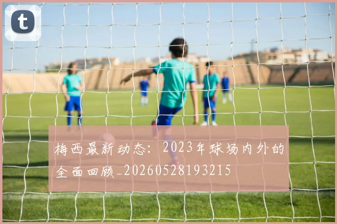梅西最新动态：2023年球场内外的全面回顾_20260528193215