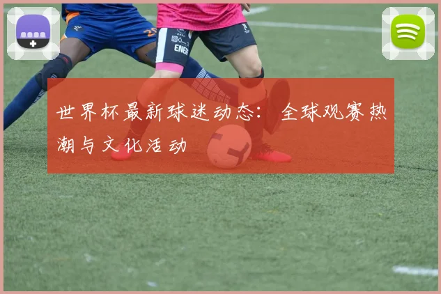 世界杯最新球迷动态：全球观赛热潮与文化活动
