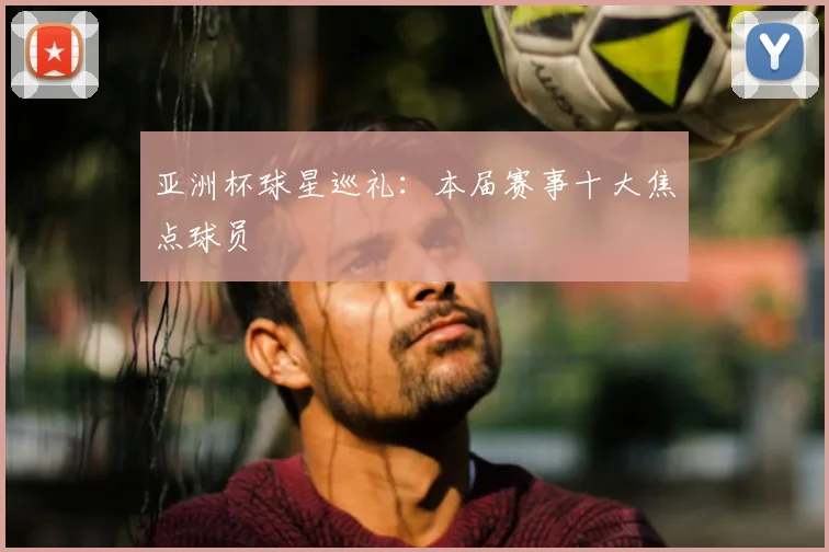 亚洲杯球星巡礼：本届赛事十大焦点球员